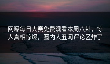 网曝每日大赛免费观看本周八卦，惊人真相惊爆，圈内人丑闻评论区炸了