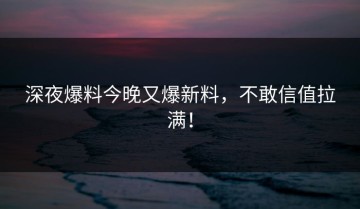 深夜爆料今晚又爆新料，不敢信值拉满！