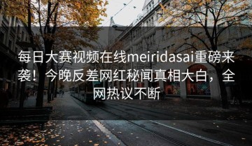 每日大赛视频在线meiridasai重磅来袭！今晚反差网红秘闻真相大白，全网热议不断