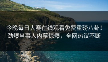 今晚每日大赛在线观看免费重磅八卦！劲爆当事人内幕惊爆，全网热议不断