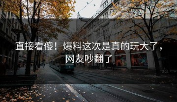 直接看傻！爆料这次是真的玩大了，网友吵翻了