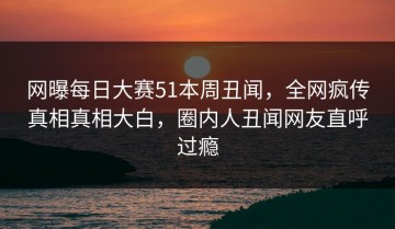 网曝每日大赛51本周丑闻，全网疯传真相真相大白，圈内人丑闻网友直呼过瘾