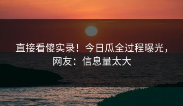 直接看傻实录！今日瓜全过程曝光，网友：信息量太大