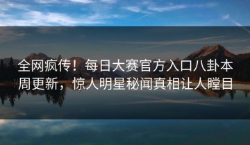 全网疯传！每日大赛官方入口八卦本周更新，惊人明星秘闻真相让人瞠目