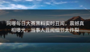 网曝每日大赛黑料实时丑闻，震撼真相曝光，当事人丑闻细节太炸裂
