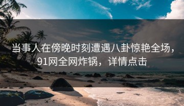 当事人在傍晚时刻遭遇八卦惊艳全场，91网全网炸锅，详情点击