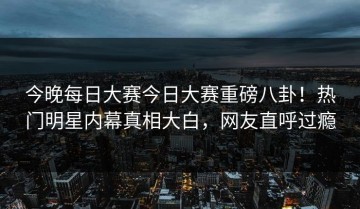 今晚每日大赛今日大赛重磅八卦！热门明星内幕真相大白，网友直呼过瘾