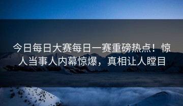 今日每日大赛每日一赛重磅热点！惊人当事人内幕惊爆，真相让人瞠目