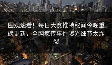 围观速看！每日大赛推特秘闻今晚重磅更新，全网疯传事件曝光细节太炸裂