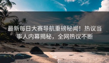最新每日大赛导航重磅秘闻！热议当事人内幕揭秘，全网热议不断