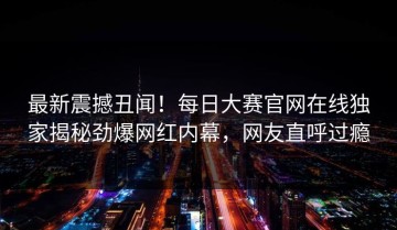 最新震撼丑闻！每日大赛官网在线独家揭秘劲爆网红内幕，网友直呼过瘾