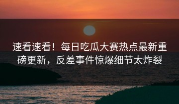 速看速看！每日吃瓜大赛热点最新重磅更新，反差事件惊爆细节太炸裂