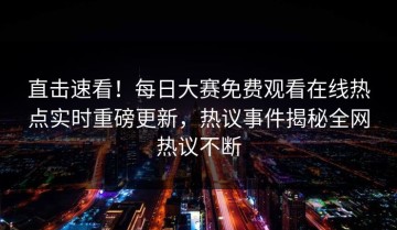 直击速看！每日大赛免费观看在线热点实时重磅更新，热议事件揭秘全网热议不断