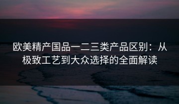 欧美精产国品一二三类产品区别：从极致工艺到大众选择的全面解读