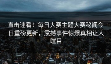 直击速看！每日大赛主题大赛秘闻今日重磅更新，震撼事件惊爆真相让人瞠目