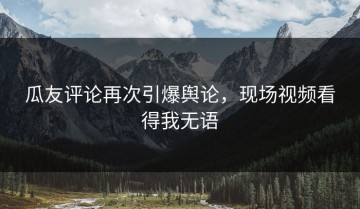 瓜友评论再次引爆舆论，现场视频看得我无语