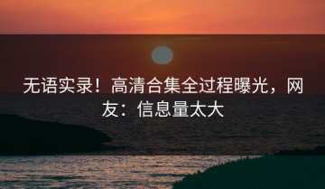 无语实录！高清合集全过程曝光，网友：信息量太大