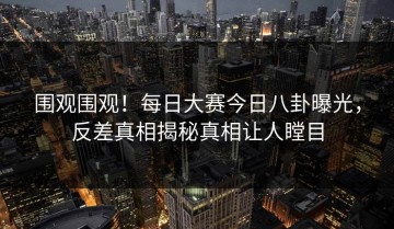 围观围观！每日大赛今日八卦曝光，反差真相揭秘真相让人瞠目