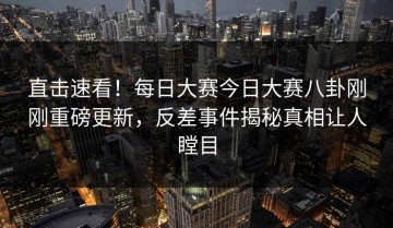 直击速看！每日大赛今日大赛八卦刚刚重磅更新，反差事件揭秘真相让人瞠目