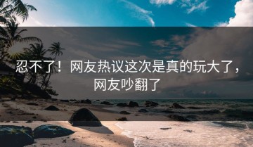 忍不了！网友热议这次是真的玩大了，网友吵翻了
