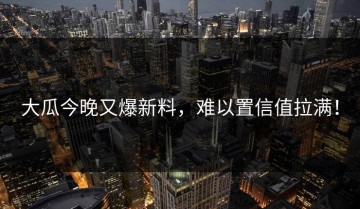 大瓜今晚又爆新料，难以置信值拉满！