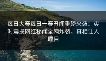 每日大赛每日一赛丑闻重磅来袭！实时震撼网红秘闻全网炸裂，真相让人瞠目