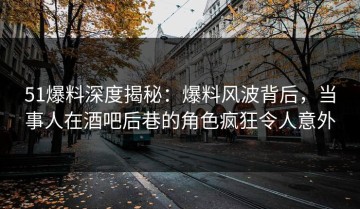 51爆料深度揭秘：爆料风波背后，当事人在酒吧后巷的角色疯狂令人意外