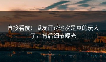 直接看傻！瓜友评论这次是真的玩大了，背后细节曝光