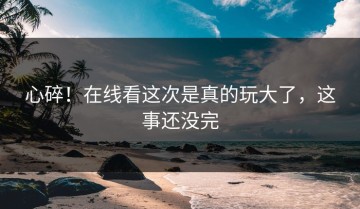 心碎！在线看这次是真的玩大了，这事还没完