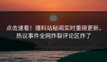 点击速看！爆料站秘闻实时重磅更新，热议事件全网炸裂评论区炸了