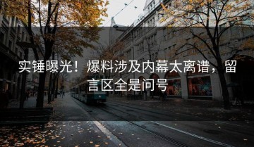 实锤曝光！爆料涉及内幕太离谱，留言区全是问号