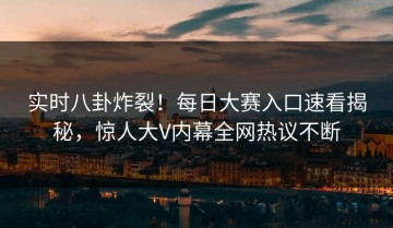 实时八卦炸裂！每日大赛入口速看揭秘，惊人大V内幕全网热议不断