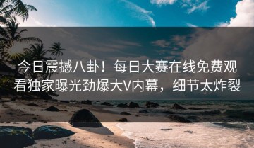 今日震撼八卦！每日大赛在线免费观看独家曝光劲爆大V内幕，细节太炸裂