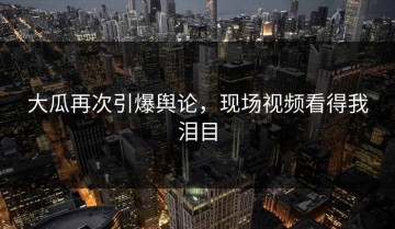 大瓜再次引爆舆论，现场视频看得我泪目