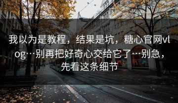 我以为是教程，结果是坑，糖心官网vlog…别再把好奇心交给它了…别急，先看这条细节