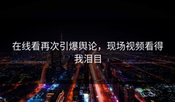 在线看再次引爆舆论，现场视频看得我泪目