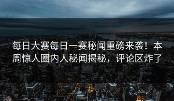 每日大赛每日一赛秘闻重磅来袭！本周惊人圈内人秘闻揭秘，评论区炸了