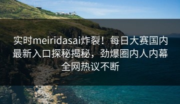实时meiridasai炸裂！每日大赛国内最新入口探秘揭秘，劲爆圈内人内幕全网热议不断