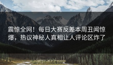 震惊全网！每日大赛反差本周丑闻惊爆，热议神秘人真相让人评论区炸了