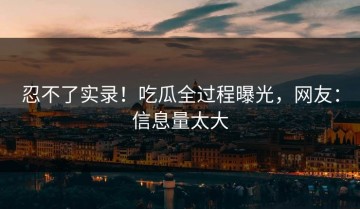 忍不了实录！吃瓜全过程曝光，网友：信息量太大