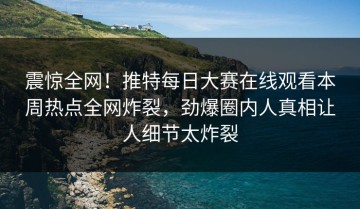 震惊全网！推特每日大赛在线观看本周热点全网炸裂，劲爆圈内人真相让人细节太炸裂