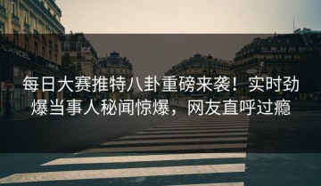 每日大赛推特八卦重磅来袭！实时劲爆当事人秘闻惊爆，网友直呼过瘾