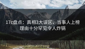 17c盘点：真相3大误区，当事人上榜理由十分罕见令人炸锅