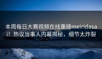 本周每日大赛视频在线重磅meiridasai！热议当事人内幕揭秘，细节太炸裂