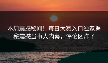 本周震撼秘闻！每日大赛入口独家揭秘震撼当事人内幕，评论区炸了