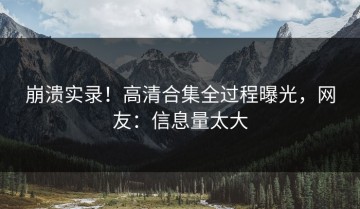 崩溃实录！高清合集全过程曝光，网友：信息量太大