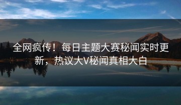 全网疯传！每日主题大赛秘闻实时更新，热议大V秘闻真相大白