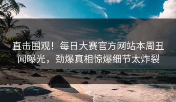 直击围观！每日大赛官方网站本周丑闻曝光，劲爆真相惊爆细节太炸裂