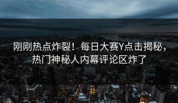 刚刚热点炸裂！每日大赛Y点击揭秘，热门神秘人内幕评论区炸了