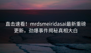 直击速看！mrdsmeiridasai最新重磅更新，劲爆事件揭秘真相大白
